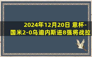 2024年12月20日 意杯-国米2-0乌迪内斯进8强将战拉齐奥 阿瑙建功阿斯拉尼角球破门